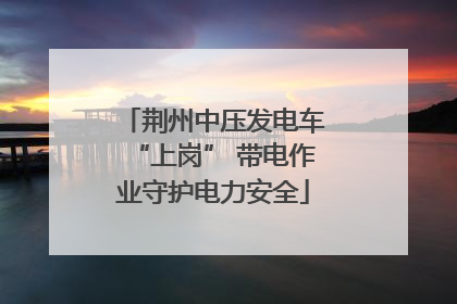 荆州中压发电车“上岗” 带电作业守护电力安全
