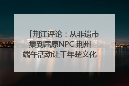 荆江评论：从非遗市集到屈原NPC 荆州端午活动让千年楚文化“破圈”生长