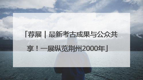 荐展｜最新考古成果与公众共享！一展纵览荆州2000年