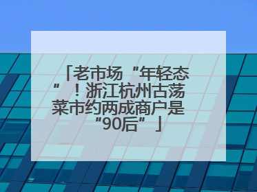 老市场“年轻态”！浙江杭州古荡菜市约两成商户是“90后”