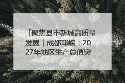 聚焦县市新城高质量发展｜成都邛崃：2027年地区生产总值突破550亿元、建成五百亿级园区