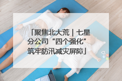聚焦北大荒｜七星分公司“四个强化”筑牢防汛减灾屏障