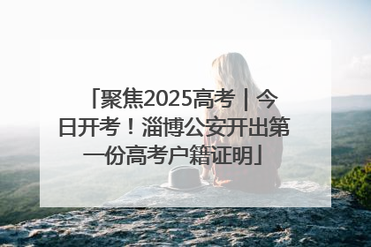 聚焦2025高考｜今日开考！淄博公安开出第一份高考户籍证明