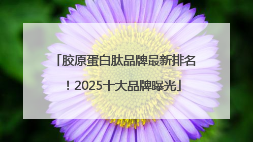 胶原蛋白肽品牌最新排名!2025十大品牌曝光