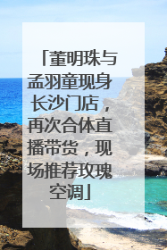 董明珠与孟羽童现身长沙门店，再次合体直播带货，现场推荐玫瑰空调