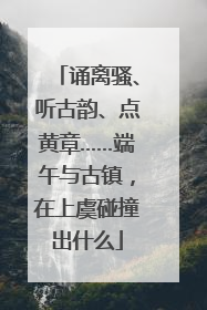 诵离骚、听古韵、点黄章……端午与古镇，在上虞碰撞出什么