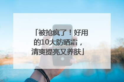 被抢疯了！好用的10大防晒霜，清爽提亮又养肤
