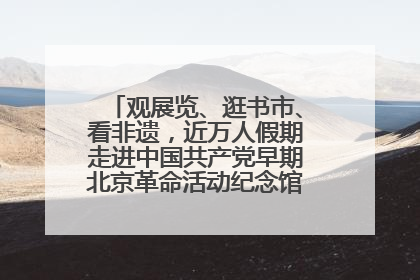 观展览、逛书市、看非遗，近万人假期走进中国共产党早期北京革命活动纪念馆解锁参观新体验