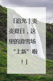 追光｜炎炎夏日，这里的滑雪场“上新”啦！