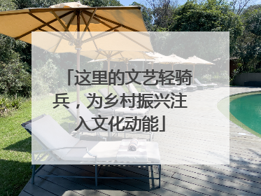 这里的文艺轻骑兵，为乡村振兴注入文化动能