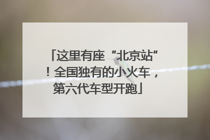这里有座“北京站”！全国独有的小火车，第六代车型开跑