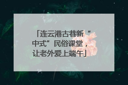 连云港古巷新“中式”民俗课堂，让老外爱上端午