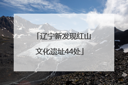 辽宁新发现红山文化遗址44处