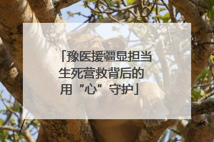 豫医援疆显担当 生死营救背后的用“心”守护