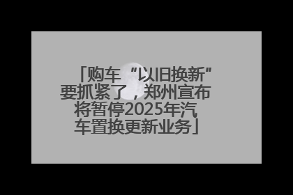 购车“以旧换新”要抓紧了，郑州宣布将暂停2025年汽车置换更新业务