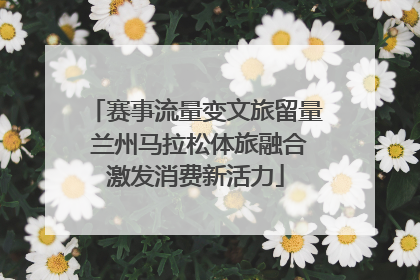 赛事流量变文旅留量 兰州马拉松体旅融合激发消费新活力