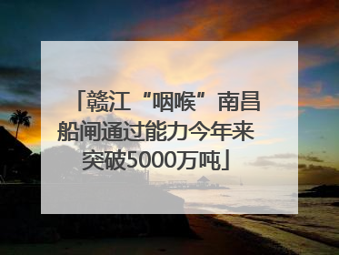 赣江“咽喉”南昌船闸通过能力今年来突破5000万吨