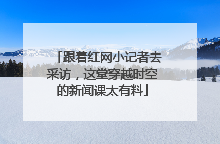 跟着红网小记者去采访，这堂穿越时空的新闻课太有料