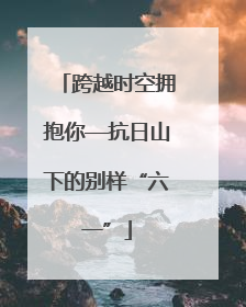 跨越时空拥抱你—抗日山下的别样“六一”