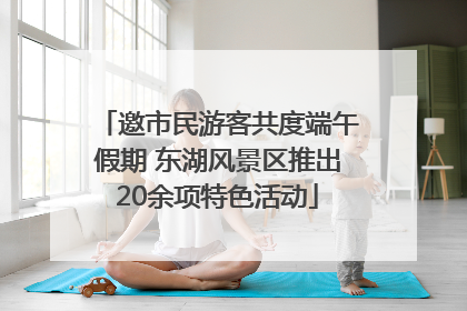 邀市民游客共度端午假期 东湖风景区推出20余项特色活动