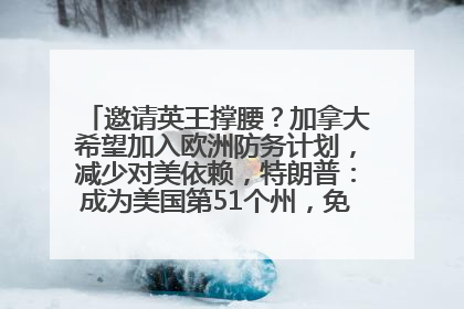邀请英王撑腰？加拿大希望加入欧洲防务计划，减少对美依赖，特朗普：成为美国第51个州，免费用“金穹”