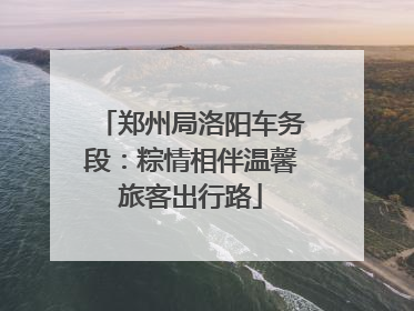 郑州局洛阳车务段：粽情相伴温馨旅客出行路