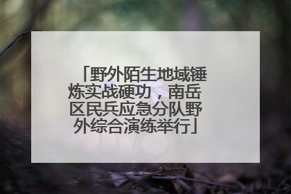 野外陌生地域锤炼实战硬功，南岳区民兵应急分队野外综合演练举行