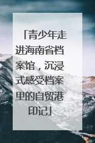 青少年走进海南省档案馆，沉浸式感受档案里的自贸港印记