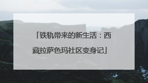 铁轨带来的新生活：西藏拉萨色玛社区变身记