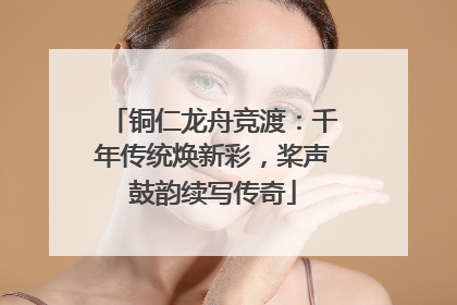 铜仁龙舟竞渡：千年传统焕新彩，桨声鼓韵续写传奇