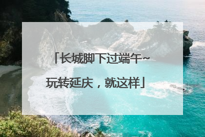 长城脚下过端午~玩转延庆，就这样