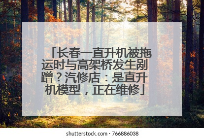 长春一直升机被拖运时与高架桥发生剐蹭？汽修店：是直升机模型，正在维修