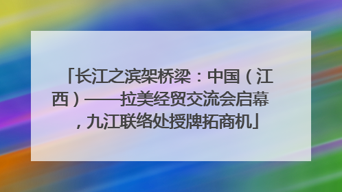 长江之滨架桥梁：中国（江西）——拉美经贸交流会启幕，九江联络处授牌拓商机
