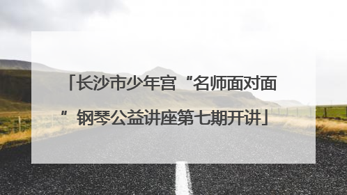 长沙市少年宫“名师面对面”钢琴公益讲座第七期开讲