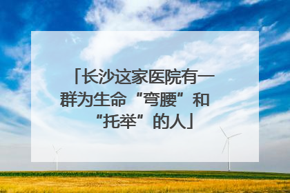 长沙这家医院有一群为生命“弯腰”和“托举”的人
