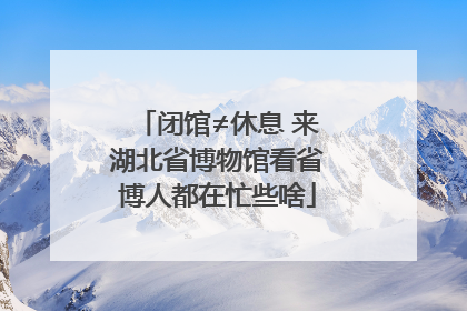 闭馆≠休息 来湖北省博物馆看省博人都在忙些啥