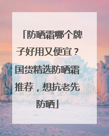 防晒霜哪个牌子好用又便宜？国货精选防晒霜推荐，想抗老先防晒