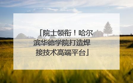 院士领衔！哈尔滨华德学院打造焊接技术高端平台