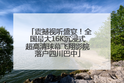震撼视听盛宴！全国最大16K沉浸式超高清球幕飞翔影院落户四川巴中