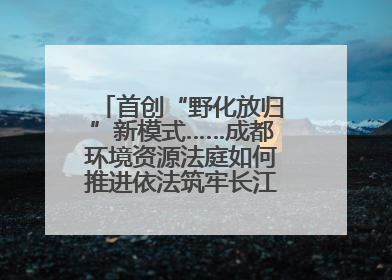 首创“野化放归”新模式……成都环境资源法庭如何推进依法筑牢长江上游生态屏障