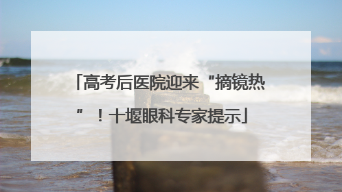 高考后医院迎来“摘镜热”！十堰眼科专家提示