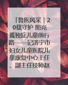 鲁医风采｜20载守护 照亮孤独症儿童前行路——记济宁市妇女儿童医院儿童康复中心主任、副主任技师赵淑珍