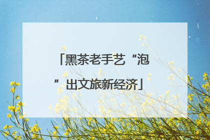 黑茶老手艺“泡”出文旅新经济