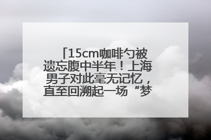 15cm咖啡勺被遗忘腹中半年！上海男子对此毫无记忆，直至回溯起一场“梦境”般的经历