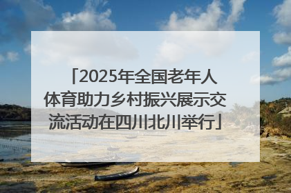 2025年全国老年人体育助力乡村振兴展示交流活动在四川北川举行