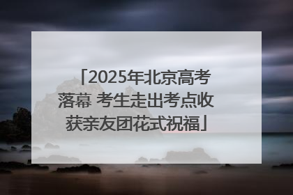 2025年北京高考落幕 考生走出考点收获亲友团花式祝福