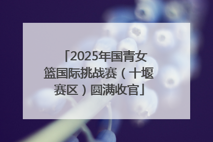 2025年国青女篮国际挑战赛（十堰赛区）圆满收官