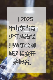 2025年山东省青少年成语经典故事会聊城选拔赛开始报名