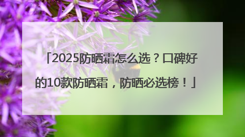 2025防晒霜怎么选？口碑好的10款防晒霜，防晒必选榜！