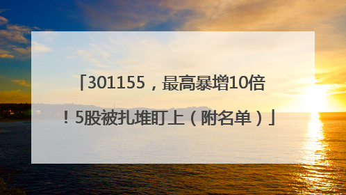 301155，最高暴增10倍！5股被扎堆盯上（附名单）